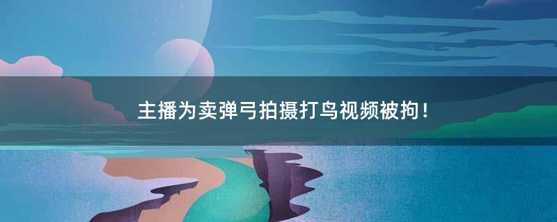 主播为卖弹弓拍摄打鸟视频被拘！