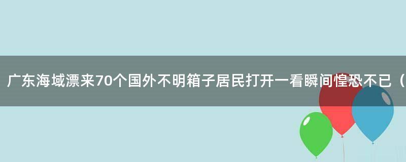 广东海域漂来70个国外不明箱子 居民打开一看瞬间惶恐不已（图）