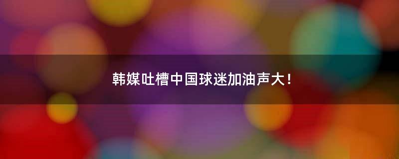 韩媒吐槽中国球迷加油声大！