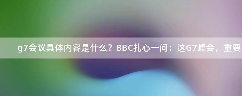 g7会议具体内容是什么？BBC扎心一问：这G7峰会，重要吗？ 