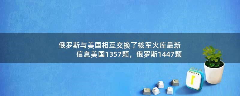 俄罗斯与美国相互交换了核军火库最新信息?美国1357颗，俄罗斯1447颗 