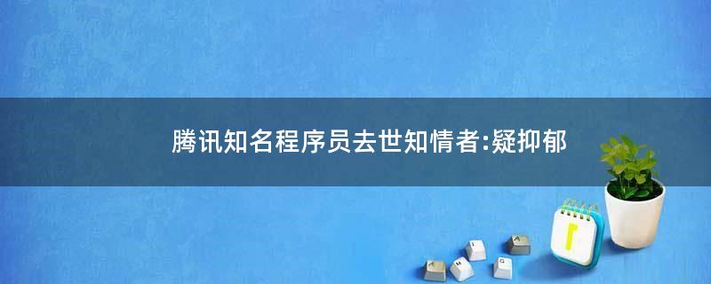 腾讯知名程序员去世 知情者:疑抑郁