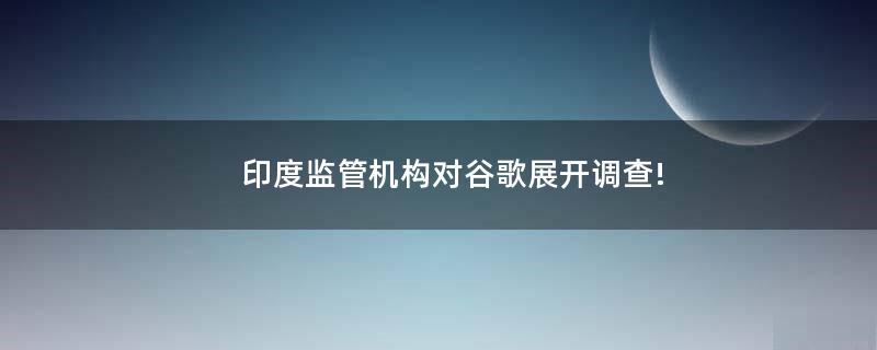 印度监管机构对谷歌展开调查!