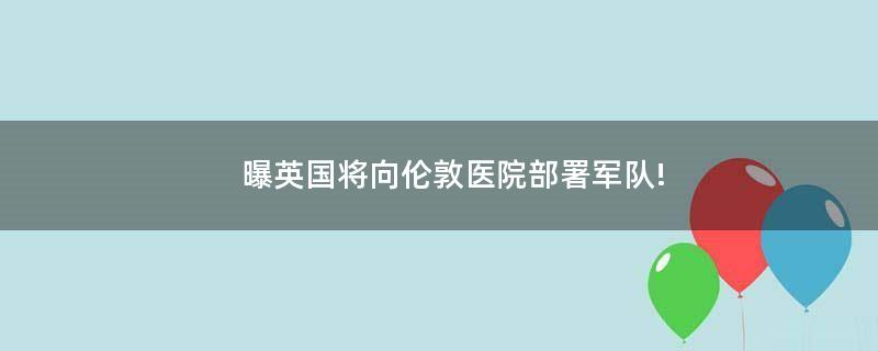 曝英国将向伦敦医院部署军队!