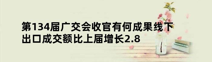 第134届广交会收官 有何成果 线下出口成交额比上届增长2.8%