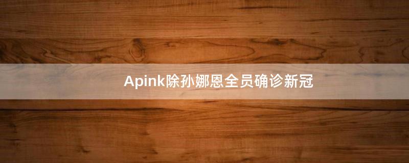 Apink除孙娜恩全员确诊新冠