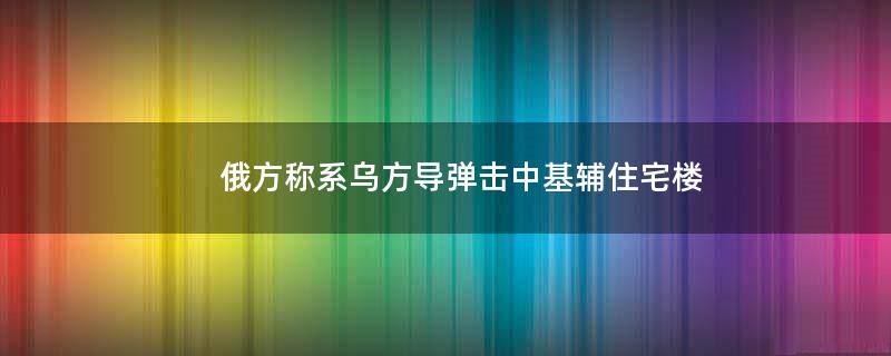 俄方称系乌方导弹击中基辅住宅楼