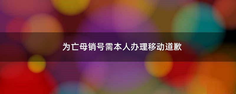 为亡母销号需本人办理?移动道歉