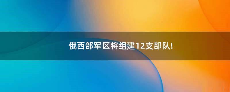 俄西部军区将组建12支部队!