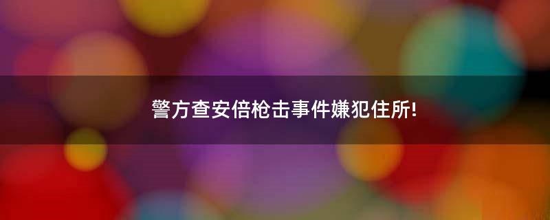 警方查安倍枪击事件嫌犯住所!