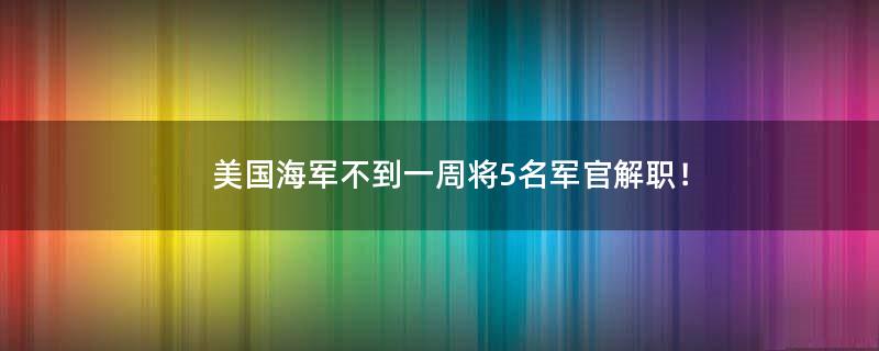 美国海军不到一周将5名军官解职！