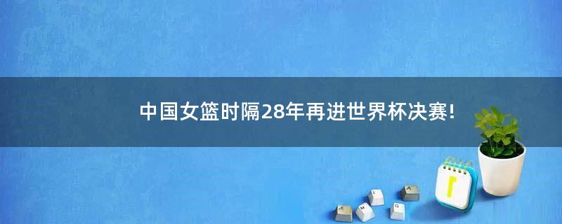 中国女篮时隔28年再进世界杯决赛!