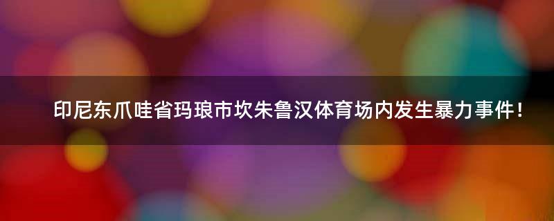 印尼东爪哇省玛琅市坎朱鲁汉体育场内发生暴力事件！