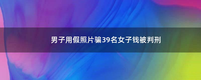 男子用假照片骗39名女子钱被判刑