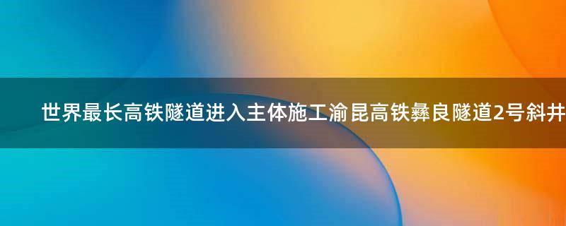 世界最长高铁隧道进入主体施工 渝昆高铁彝良隧道2号斜井