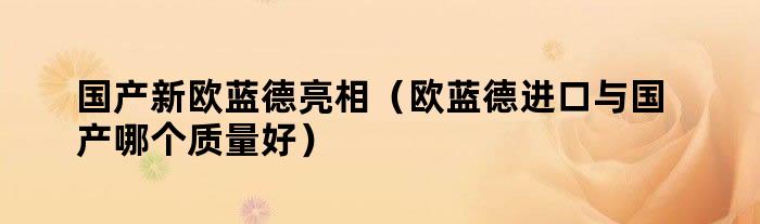 国产新欧蓝德亮相（欧蓝德进口与国产哪个质量好）