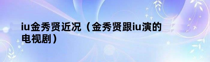 iu金秀贤近况（金秀贤跟iu演的电视剧）