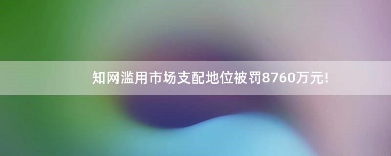 知网滥用市场支配地位被罚8760万元!