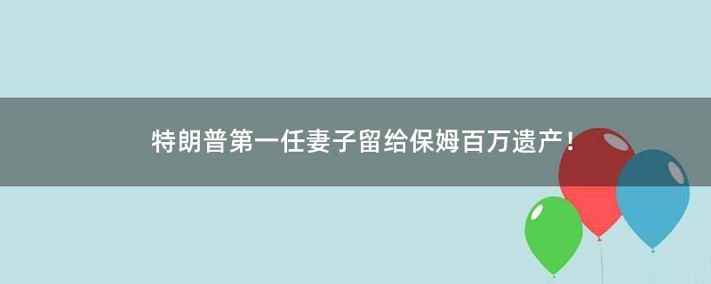 特朗普第一任妻子留给保姆百万遗产！